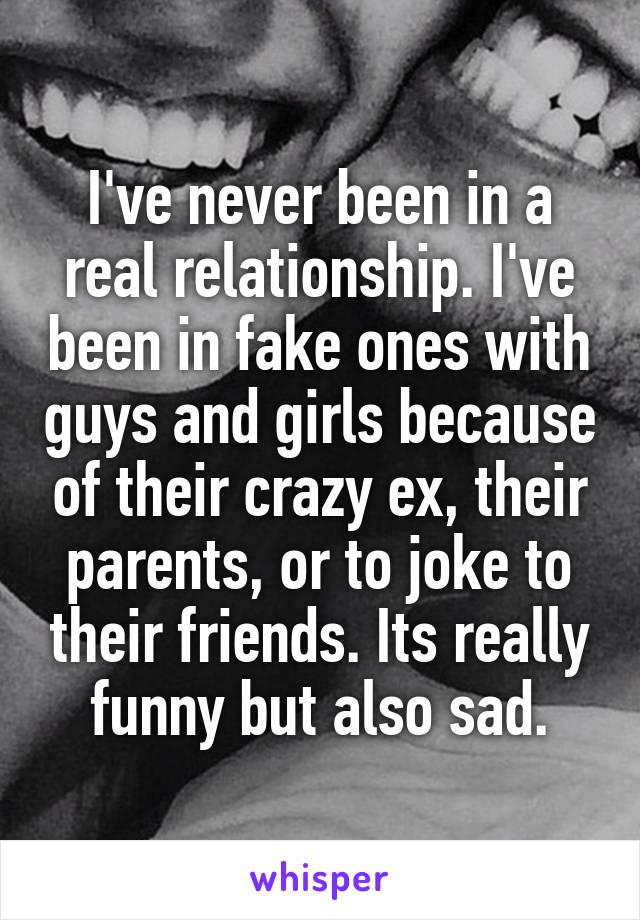 I've never been in a real relationship. I've been in fake ones with guys and girls because of their crazy ex, their parents, or to joke to their friends. Its really funny but also sad.