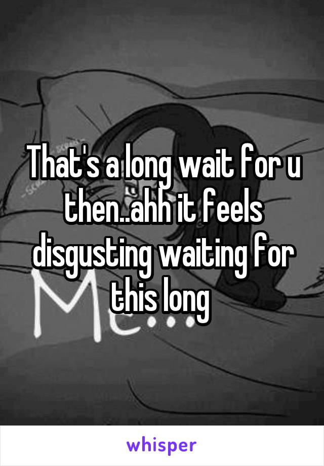 That's a long wait for u then..ahh it feels disgusting waiting for this long 