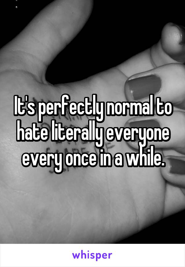 It's perfectly normal to hate literally everyone every once in a while.