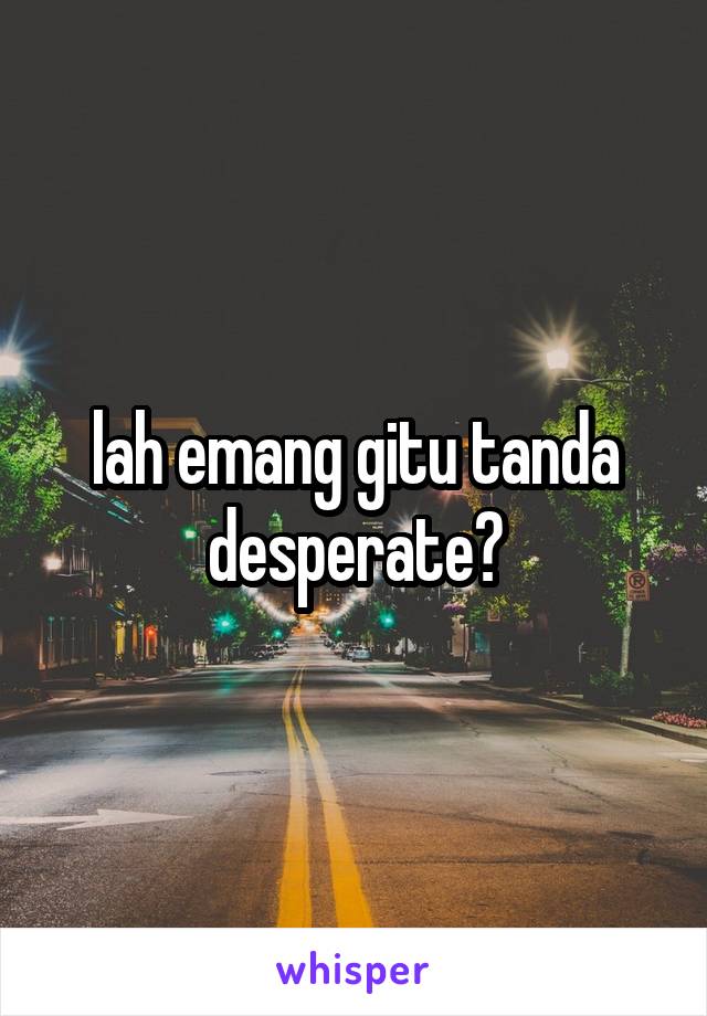 lah emang gitu tanda desperate?