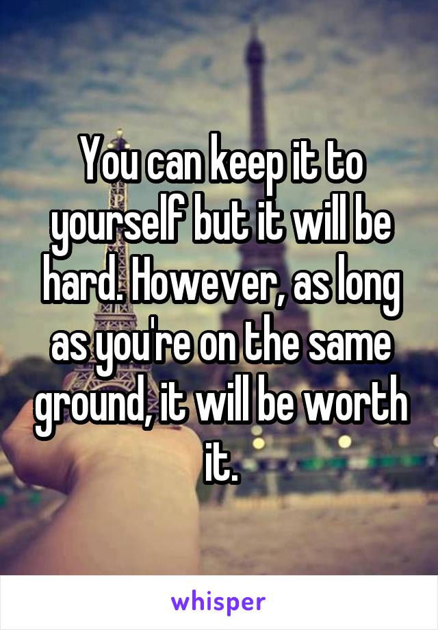 You can keep it to yourself but it will be hard. However, as long as you're on the same ground, it will be worth it.