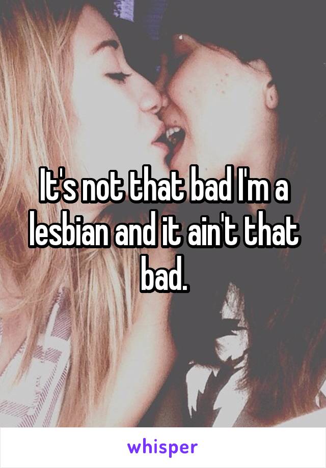 It's not that bad I'm a lesbian and it ain't that bad.