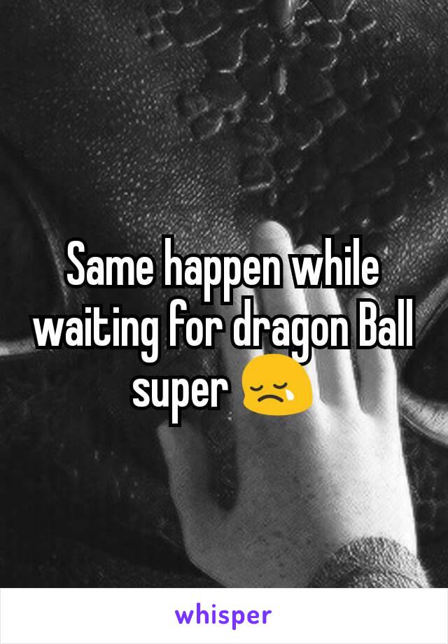 Same happen while waiting for dragon Ball super 😢