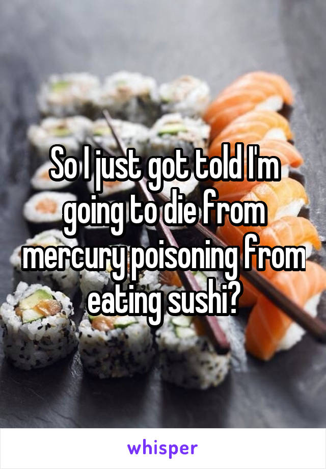 So I just got told I'm going to die from mercury poisoning from eating sushi?