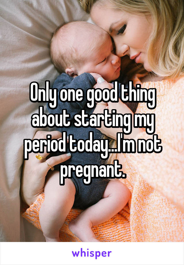 Only one good thing about starting my period today...I'm not pregnant.