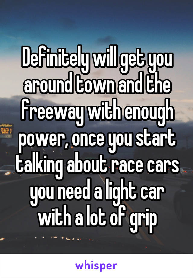 Definitely will get you around town and the freeway with enough power, once you start talking about race cars you need a light car with a lot of grip