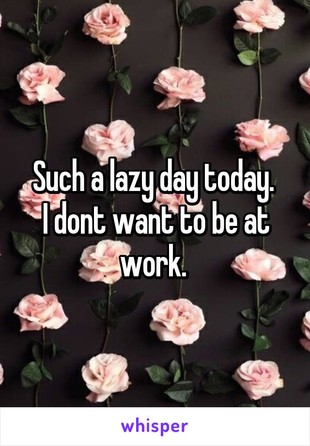 Such a lazy day today. 
I dont want to be at work. 