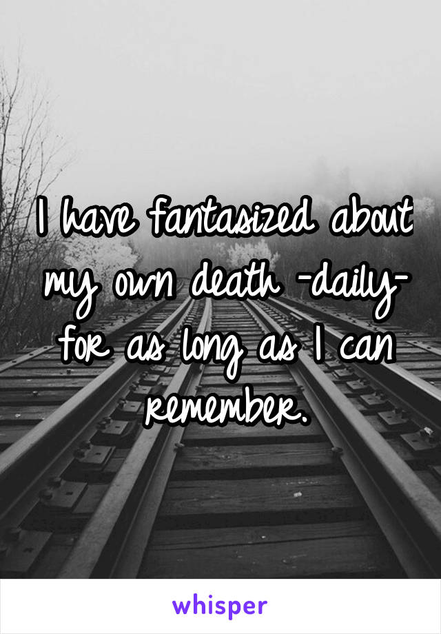 I have fantasized about my own death -daily- for as long as I can remember.