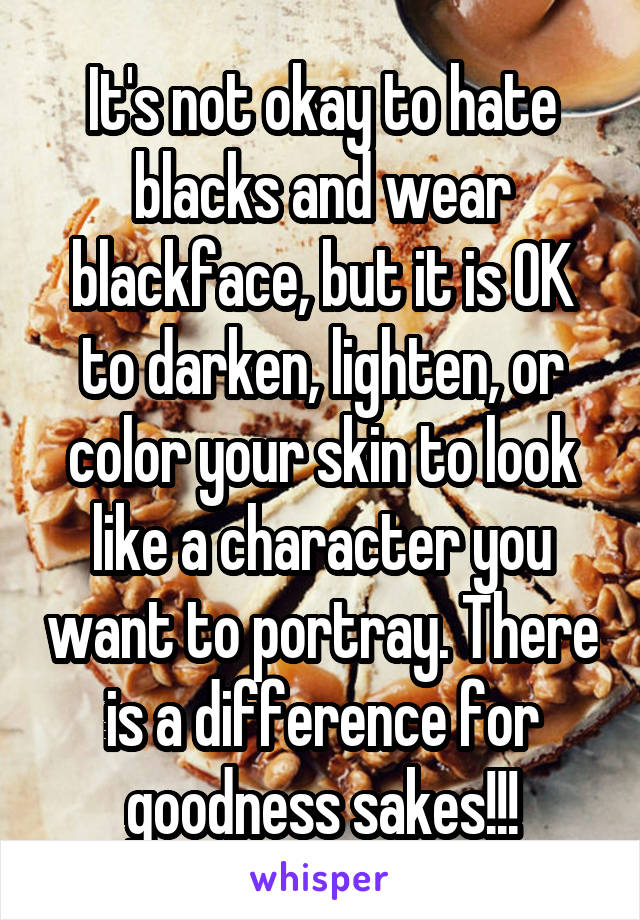 It's not okay to hate blacks and wear blackface, but it is OK to darken, lighten, or color your skin to look like a character you want to portray. There is a difference for goodness sakes!!!