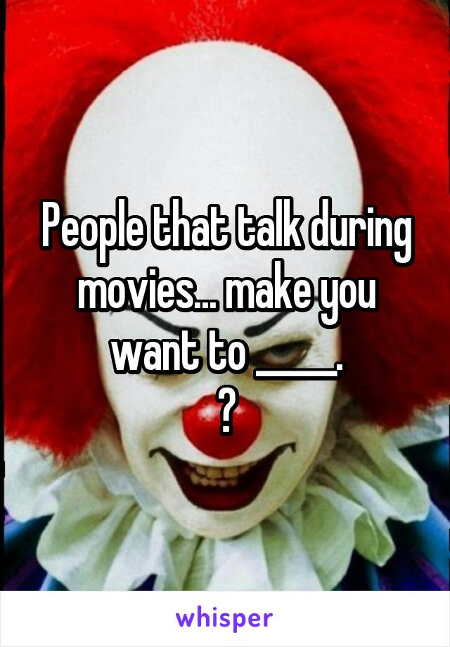 People that talk during movies... make you want to _____.
?