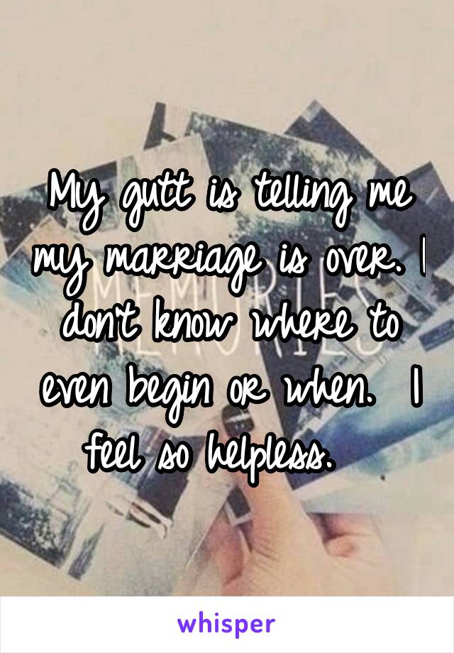 My gutt is telling me my marriage is over. I don't know where to even begin or when.  I feel so helpless.  