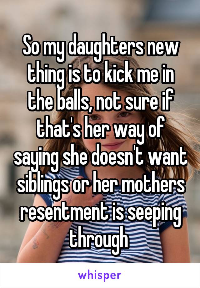 So my daughters new thing is to kick me in the balls, not sure if that's her way of saying she doesn't want siblings or her mothers resentment is seeping through 