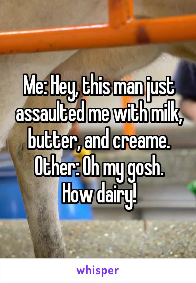 Me: Hey, this man just assaulted me with milk, butter, and creame.
Other: Oh my gosh. How dairy!