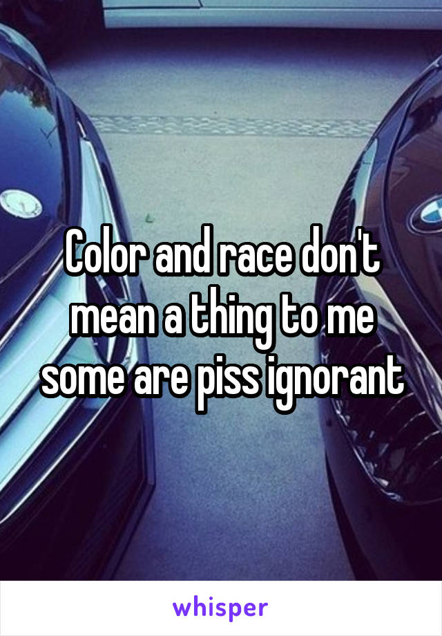 Color and race don't mean a thing to me some are piss ignorant