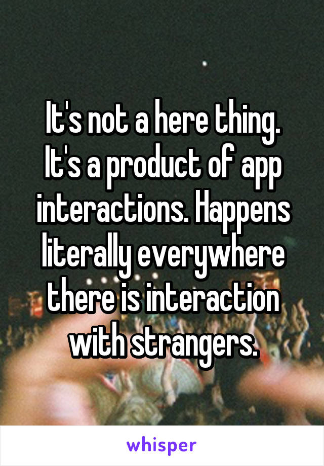 It's not a here thing.
It's a product of app interactions. Happens literally everywhere there is interaction with strangers.