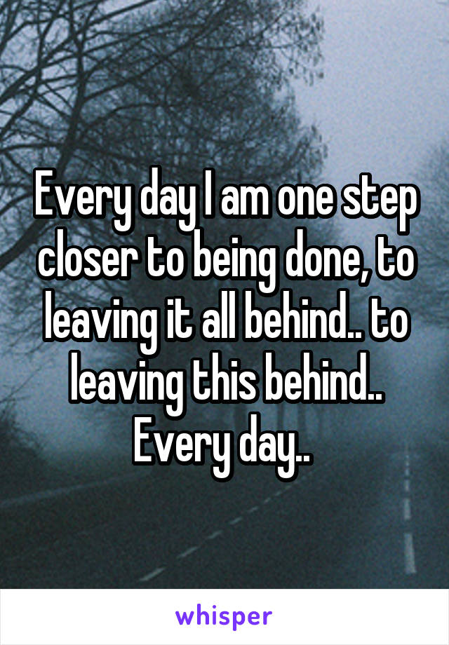 Every day I am one step closer to being done, to leaving it all behind.. to leaving this behind.. Every day.. 