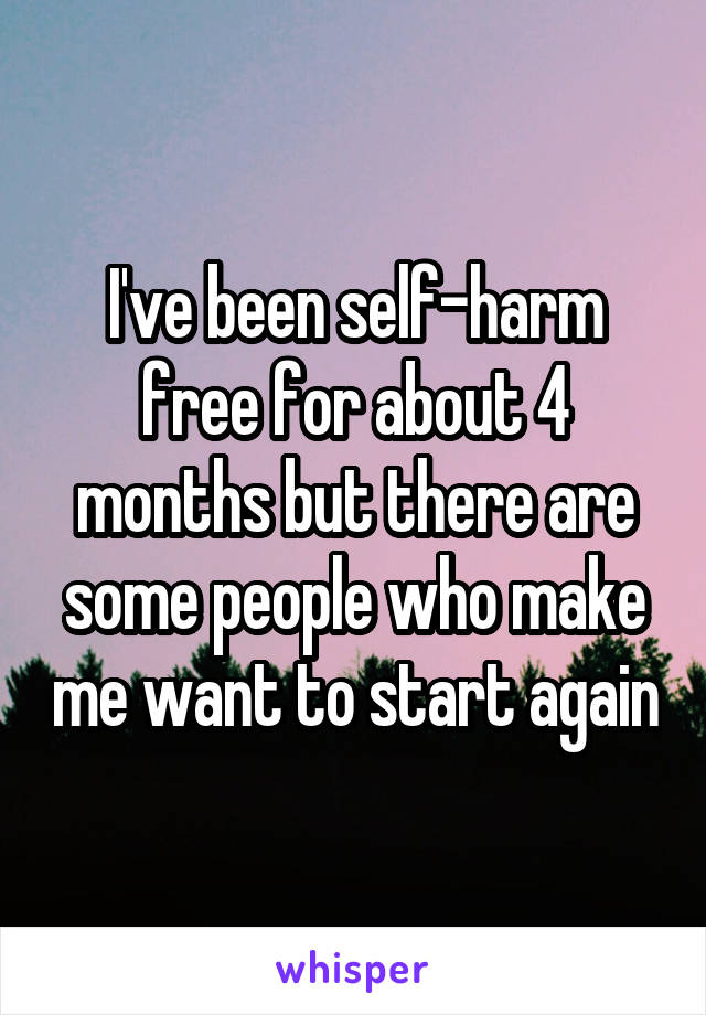 I've been self-harm free for about 4 months but there are some people who make me want to start again