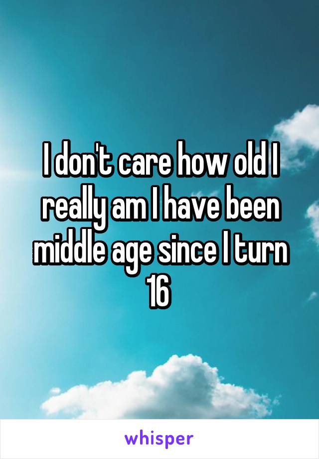 I don't care how old I really am I have been middle age since I turn 16 