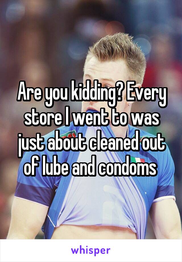 Are you kidding? Every store I went to was just about cleaned out of lube and condoms 