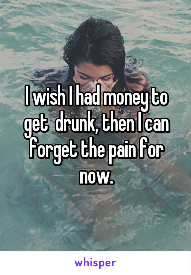 I wish I had money to get  drunk, then I can forget the pain for now.