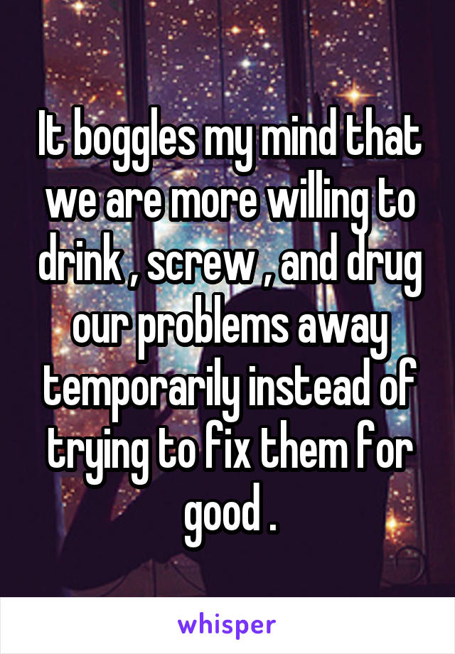 It boggles my mind that we are more willing to drink , screw , and drug our problems away temporarily instead of trying to fix them for good .