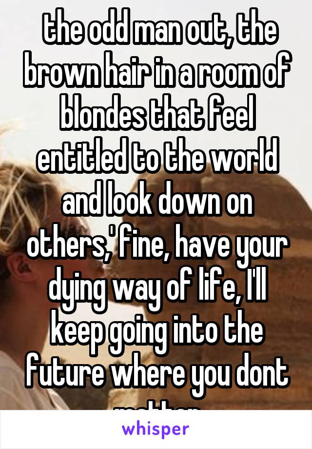  the odd man out, the brown hair in a room of blondes that feel entitled to the world and look down on others,' fine, have your dying way of life, I'll keep going into the future where you dont matter