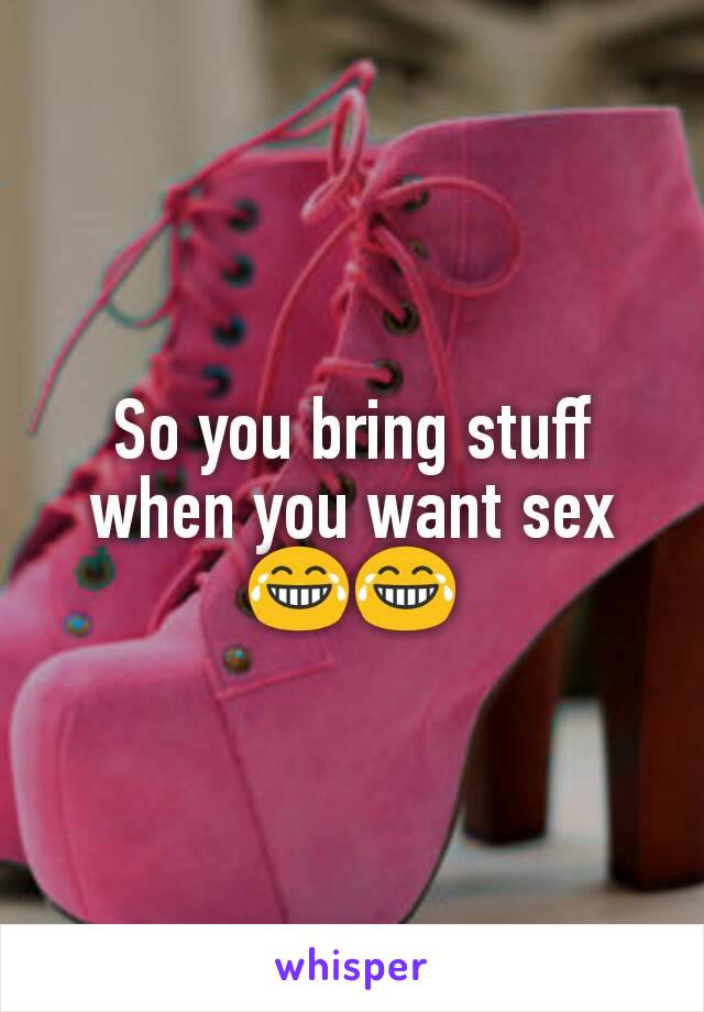 So you bring stuff when you want sex 😂😂