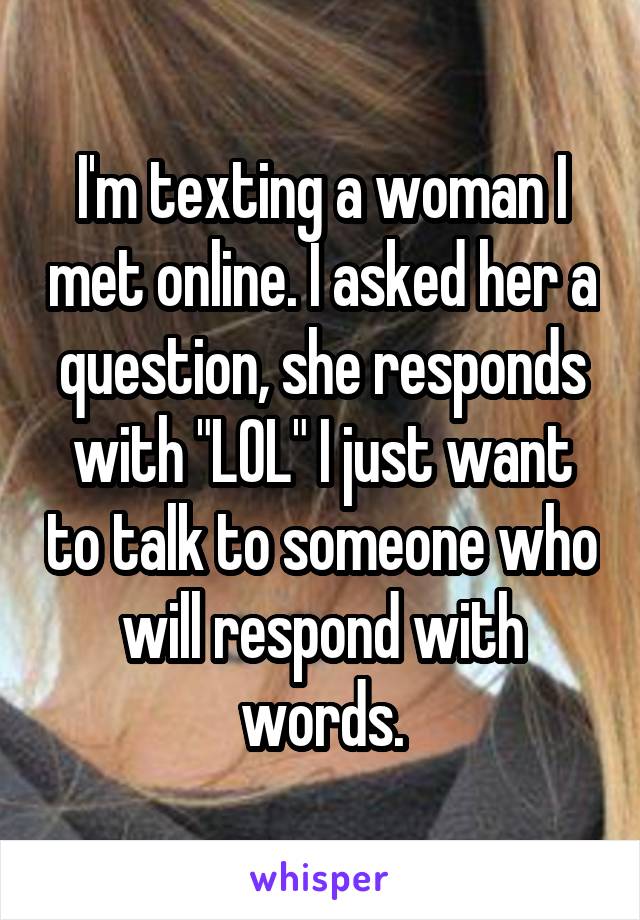 I'm texting a woman I met online. I asked her a question, she responds with "LOL" I just want to talk to someone who will respond with words.