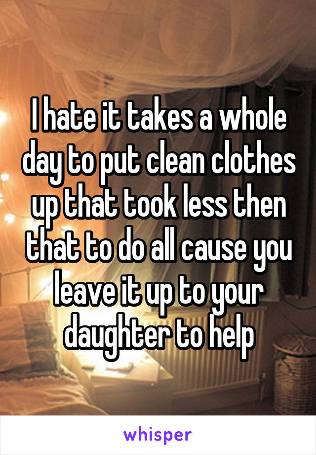 I hate it takes a whole day to put clean clothes up that took less then that to do all cause you leave it up to your daughter to help