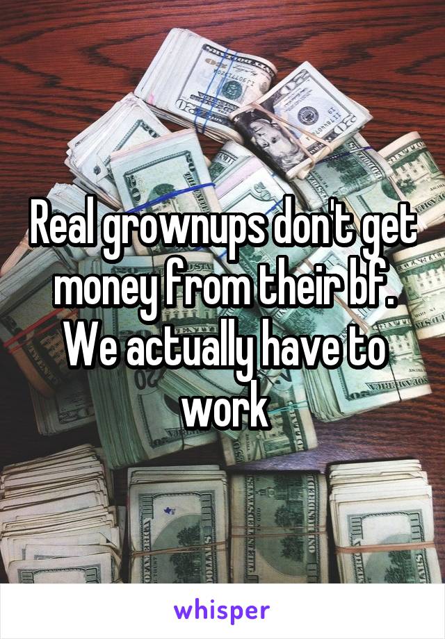 Real grownups don't get money from their bf. We actually have to work