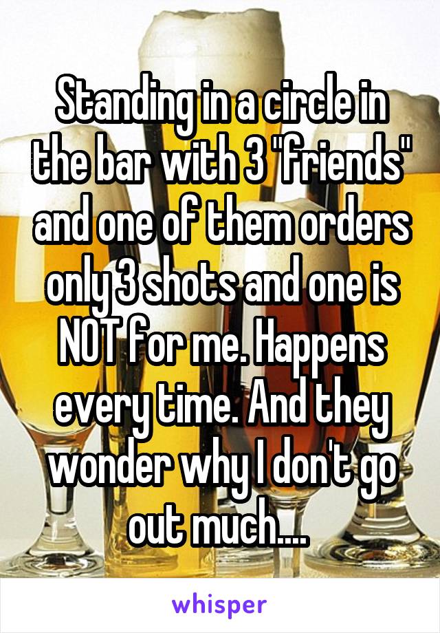 Standing in a circle in the bar with 3 "friends" and one of them orders only 3 shots and one is NOT for me. Happens every time. And they wonder why I don't go out much.... 