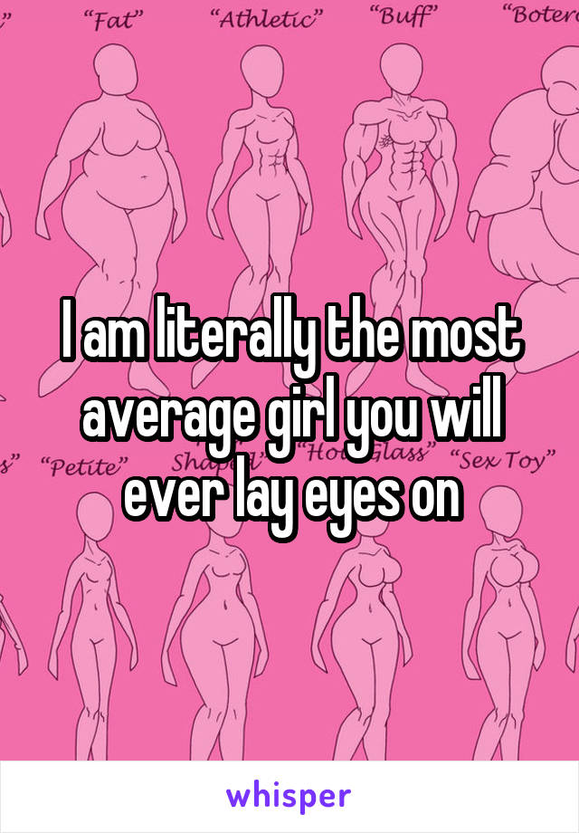 I am literally the most average girl you will ever lay eyes on