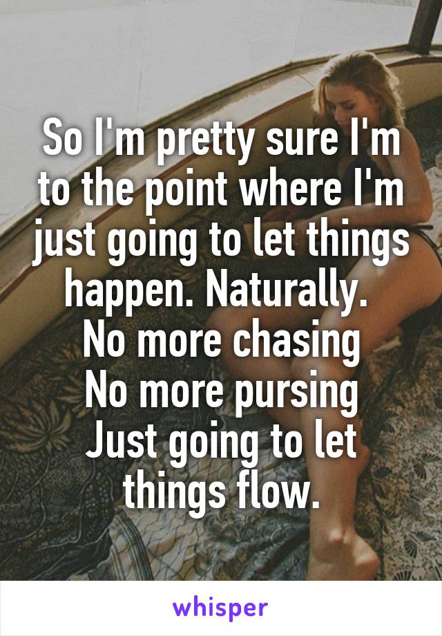 So I'm pretty sure I'm to the point where I'm just going to let things happen. Naturally. 
No more chasing
No more pursing
Just going to let things flow.