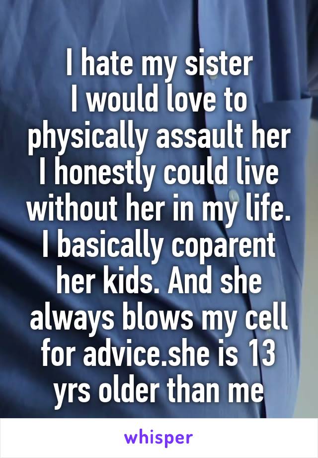 I hate my sister
I would love to physically assault her
I honestly could live without her in my life. I basically coparent her kids. And she always blows my cell for advice.she is 13 yrs older than me