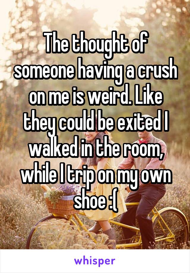 The thought of someone having a crush on me is weird. Like they could be exited I walked in the room, while I trip on my own shoe :(
