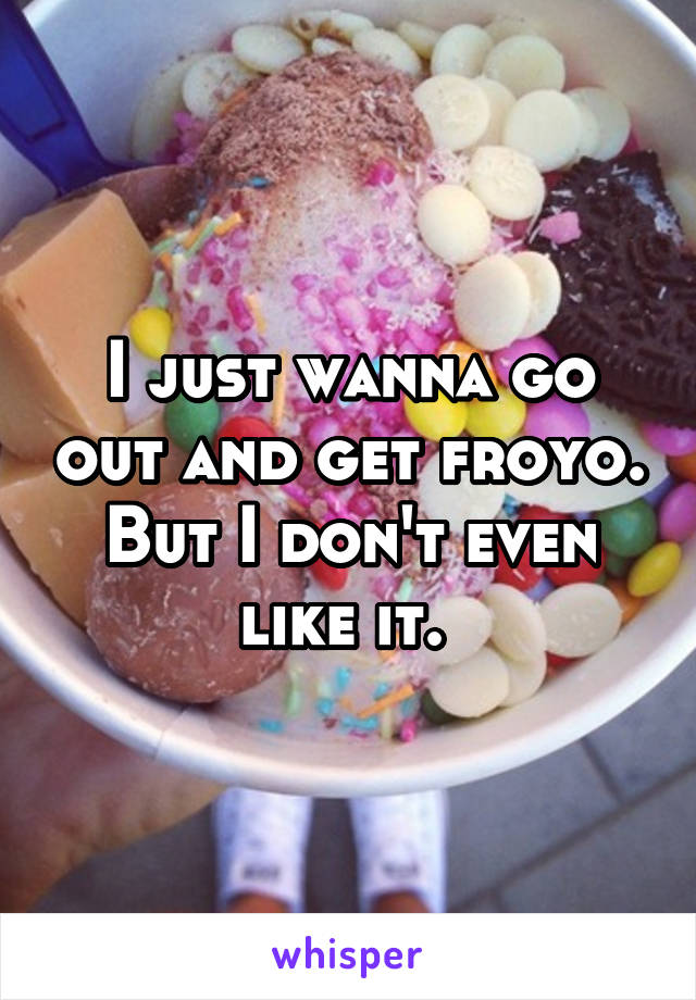 I just wanna go out and get froyo. But I don't even like it. 