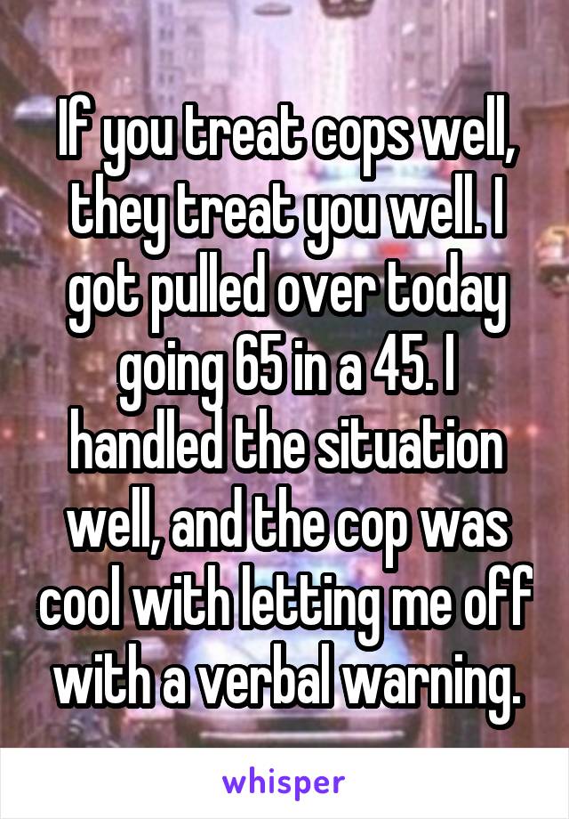 If you treat cops well, they treat you well. I got pulled over today going 65 in a 45. I handled the situation well, and the cop was cool with letting me off with a verbal warning.