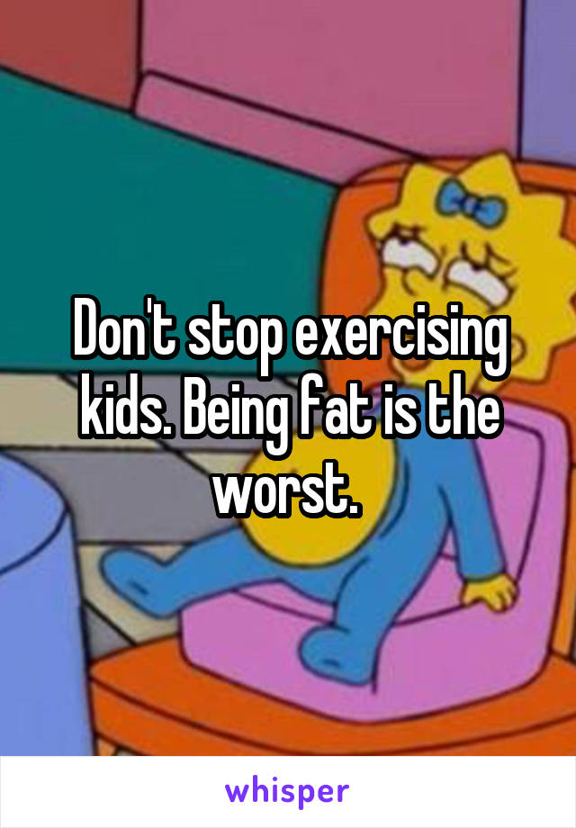 Don't stop exercising kids. Being fat is the worst. 