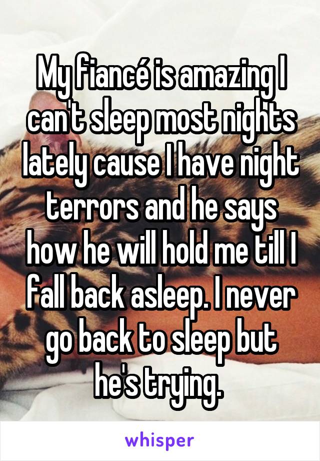 My fiancé is amazing I can't sleep most nights lately cause I have night terrors and he says how he will hold me till I fall back asleep. I never go back to sleep but he's trying. 