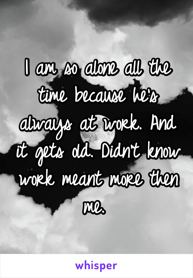 I am so alone all the time because he's always at work. And it gets old. Didn't know work meant more then me. 