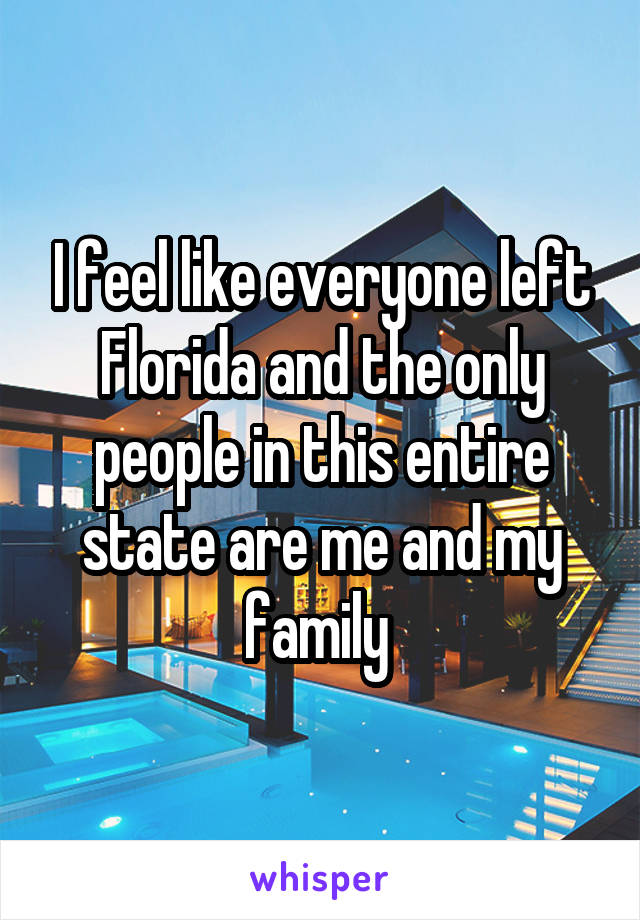 I feel like everyone left Florida and the only people in this entire state are me and my family 