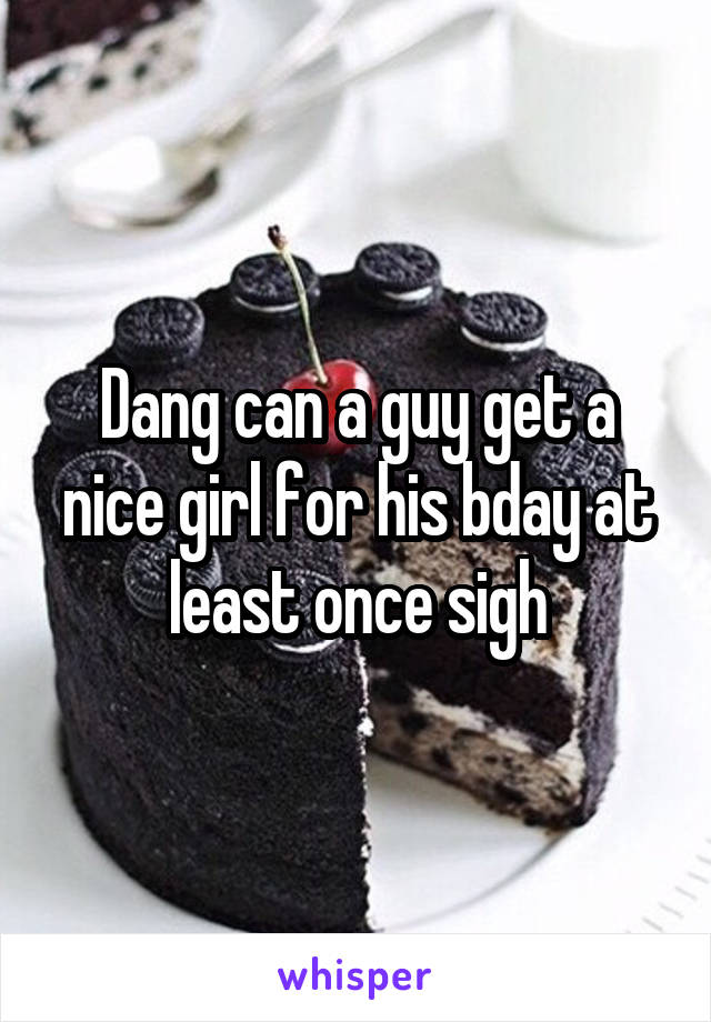 Dang can a guy get a nice girl for his bday at least once sigh