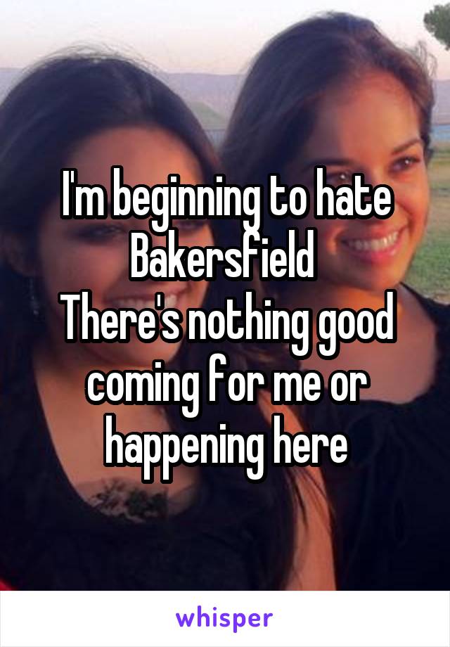 I'm beginning to hate Bakersfield 
There's nothing good coming for me or happening here