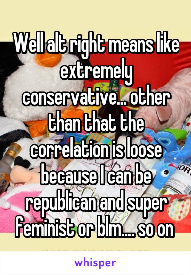 Well alt right means like extremely conservative... other than that the correlation is loose because I can be republican and super feminist or blm.... so on 