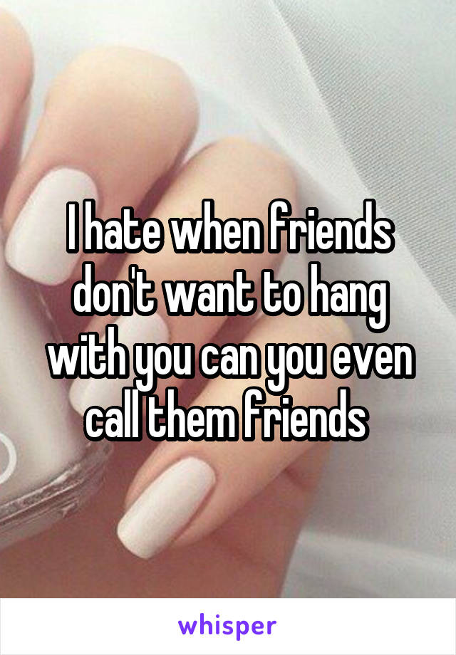 I hate when friends don't want to hang with you can you even call them friends 