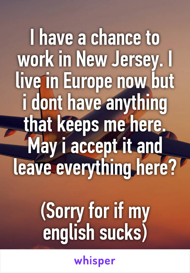 I have a chance to work in New Jersey. I live in Europe now but i dont have anything that keeps me here. May i accept it and leave everything here?

(Sorry for if my english sucks)