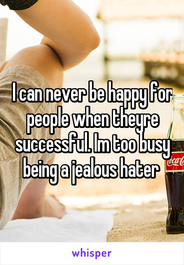 I can never be happy for people when theyre successful. Im too busy being a jealous hater 