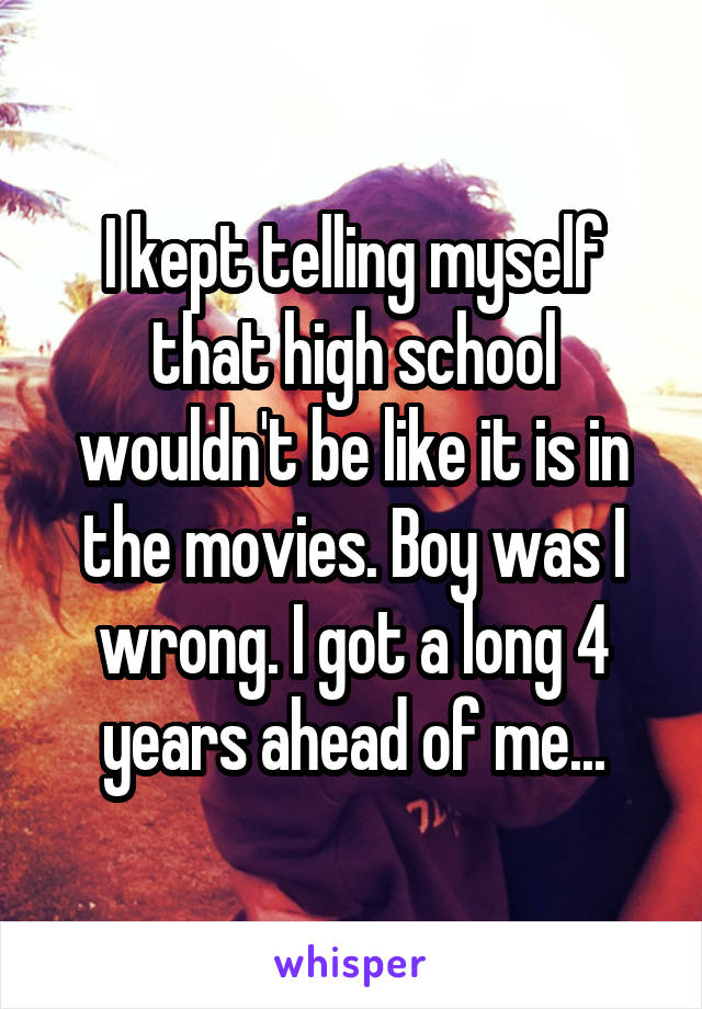 I kept telling myself that high school wouldn't be like it is in the movies. Boy was I wrong. I got a long 4 years ahead of me...