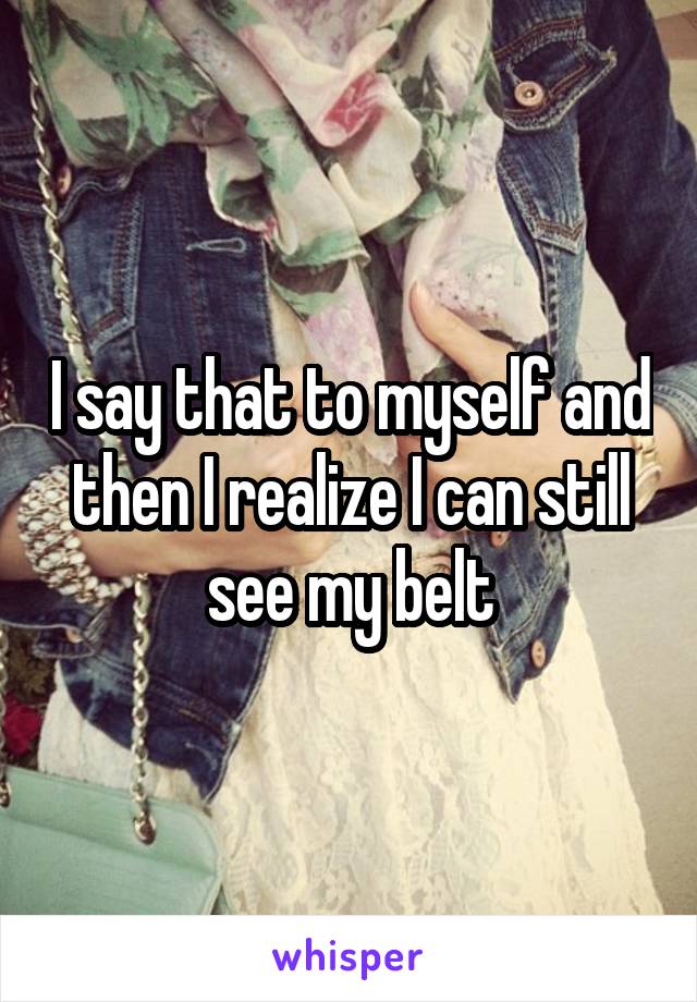 I say that to myself and then I realize I can still see my belt