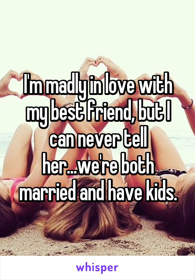 I'm madly in love with my best friend, but I can never tell her...we're both married and have kids.